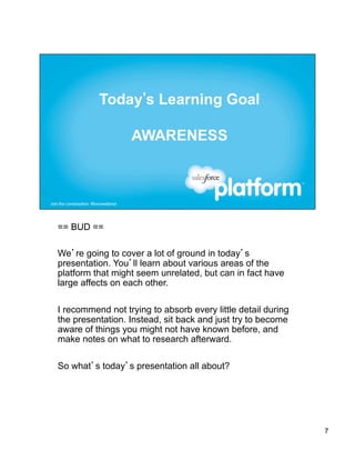 == BUD ==

We’re going to cover a lot of ground in today’s
presentation. You’ll learn about various areas of the
platform that might seem unrelated, but can in fact have
large affects on each other.

I recommend not trying to absorb every little detail during
the presentation. Instead, sit back and just try to become
aware of things you might not have known before, and
make notes on what to research afterward.

So what’s today’s presentation all about?




                                                              7
 