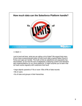 == BUD ==

Just to level set here, what are we calling a lot of data? We expect that many
of you have a preconceived notion of how much data a typical Sales Cloud or
Force.com app can handle. The truth is that as salesforce.com popularity has
skyrocketed, so too has the size of databases underlying custom and standard
app implementations on our cloud platforms. It might surprise you to learn that
our team works regularly with customers that have:

•  large objects upwards of 10s or even 100s of Ms of data records
•  Ms of users
•  Ks of roles and groups in their hierarchies




                                                                                  8
 