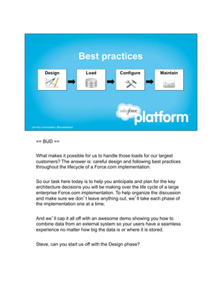 == BUD ==


What makes it possible for us to handle those loads for our largest
customers? The answer is: careful design and following best practices
throughout the lifecycle of a Force.com implementation.


So our task here today is to help you anticipate and plan for the key
architecture decisions you will be making over the life cycle of a large
enterprise Force.com implementation. To help organize the discussion
and make sure we don’t leave anything out, we’ll take each phase of
the implementation one at a time.


And we’ll cap it all off with an awesome demo showing you how to
combine data from an external system so your users have a seamless
experience no matter how big the data is or where it is stored.


Steve, can you start us off with the Design phase?
 