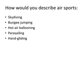 How would you describe air sports:
•
•
•
•
•

Skydiving
Bungee jumping
Hot air ballooning
Parasailing
Hand-gliding

 