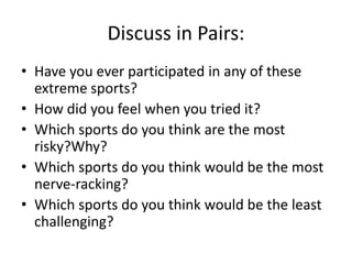 Discuss in Pairs:
• Have you ever participated in any of these
extreme sports?
• How did you feel when you tried it?
• Which sports do you think are the most
risky?Why?
• Which sports do you think would be the most
nerve-racking?
• Which sports do you think would be the least
challenging?

 