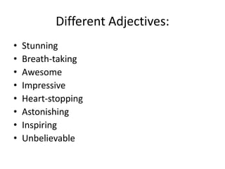 Different Adjectives:
•
•
•
•
•
•
•
•

Stunning
Breath-taking
Awesome
Impressive
Heart-stopping
Astonishing
Inspiring
Unbelievable

 