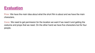 Evaluation
Pros: We have the main idea about what the short film is about and we have the main
characters.
Cons: We need to get permission for the location we want if we need it and getting the
costume and props that we need. On the other hand we have five characters but for four
people.
 