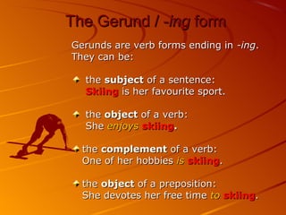 The Gerund / -ing form
Gerunds are verb forms ending in -ing.
They can be:

  the subject of a sentence:
  Skiing is her favourite sport.

  the object of a verb:
  She enjoys skiing.

  the complement of a verb:
  One of her hobbies is skiing.

  the object of a preposition:
  She devotes her free time to skiing.
 