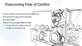 Overcoming Fear of Conflict
 Tie any criticisms directly to business objectives
 Ask someone to play devil’s advocate
 Ask “what else?”
 Praise and encourage healthy conflict
 “It’s good that we’re talking about this”
 “I’m glad you brought that up”
 