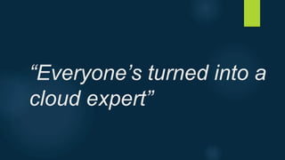 “Everyone’s turned into a
cloud expert”
 