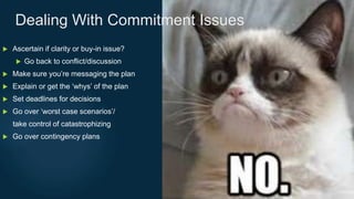  Ascertain if clarity or buy-in issue?
 Go back to conflict/discussion
 Make sure you’re messaging the plan
 Explain or get the ‘whys’ of the plan
 Set deadlines for decisions
 Go over ‘worst case scenarios’/
take control of catastrophizing
 Go over contingency plans
Dealing With Commitment Issues
 