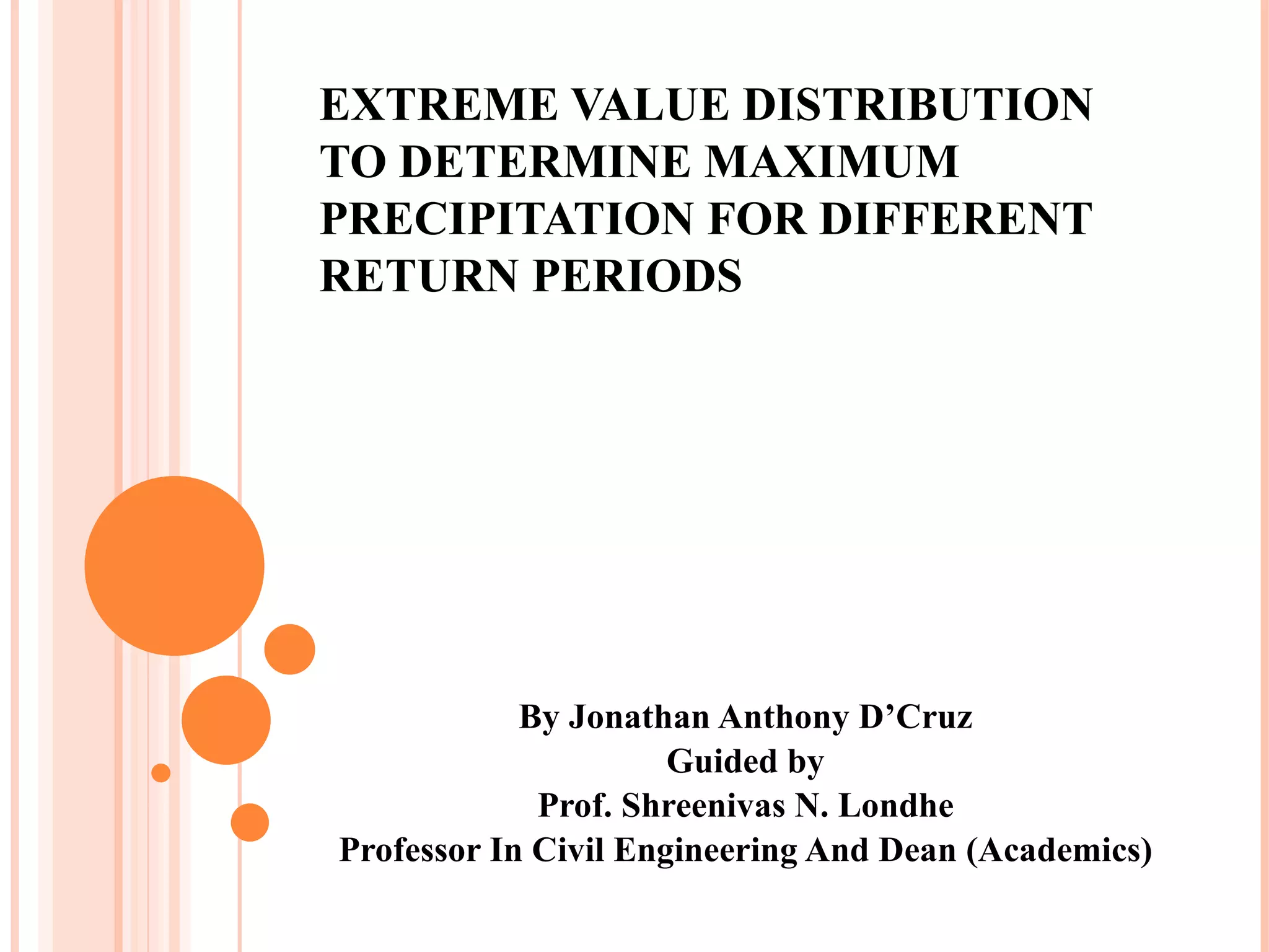 EXTREME VALUE DISTRIBUTION TO DETERMINE MAXIMUM PRECIPITATION FOR DIFFERENT RETURN PERIODS By Jonathan Anthony D’Cruz Guided by Prof. Shreenivas N. Londhe Professor In Civil Engineering And Dean (Academics) 