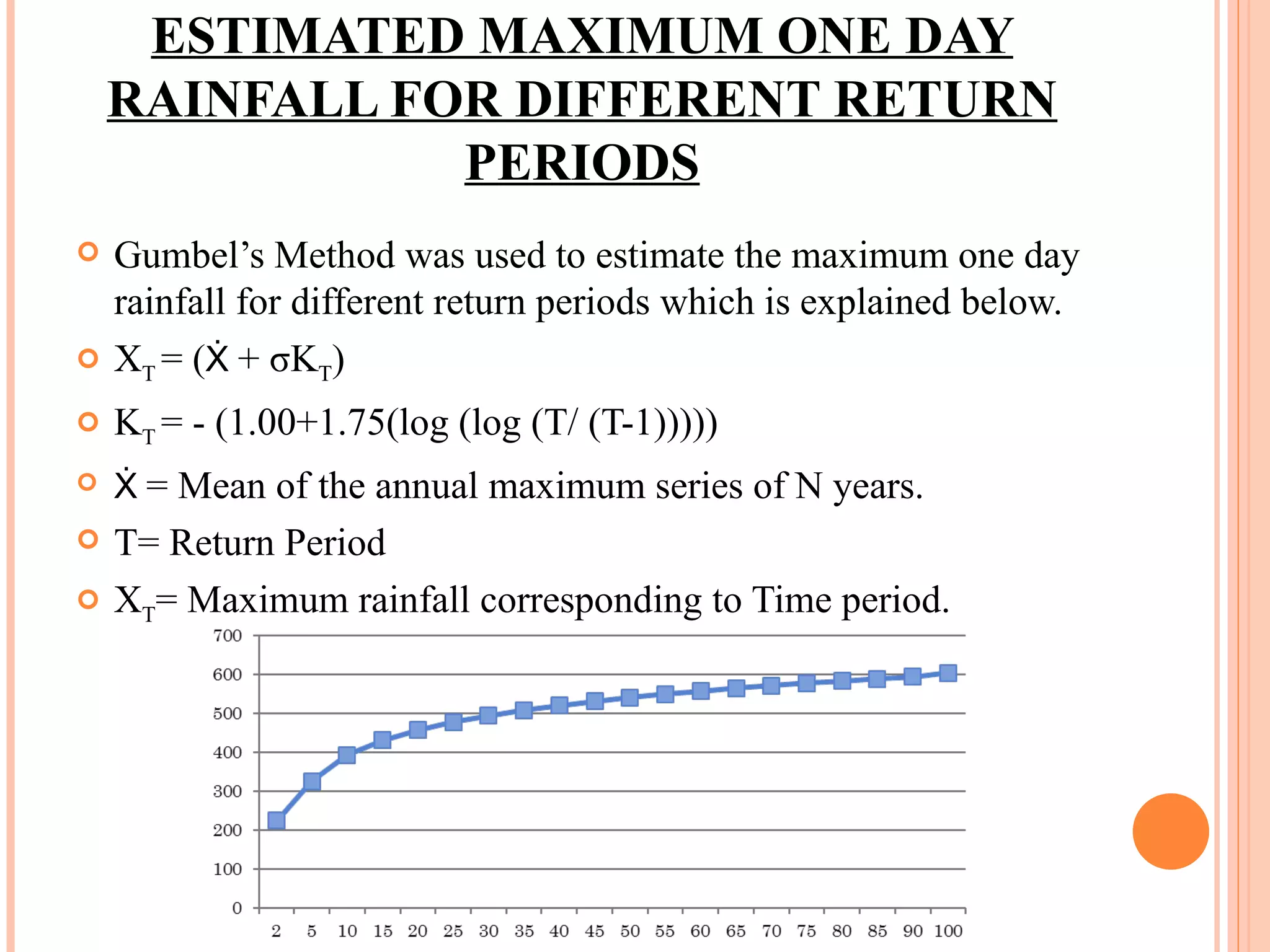 ESTIMATED MAXIMUM ONE DAY RAINFALL FOR DIFFERENT RETURN PERIODS Gumbel’s Method was used to estimate the maximum one day rainfall for different return periods which is explained below. X T  = ( Ẋ  + σK T ) K T  = - (1.00+1.75(log (log (T/ (T-1))))) Ẋ  = Mean of the annual maximum series of N years. T= Return Period X T = Maximum rainfall corresponding to Time period. 