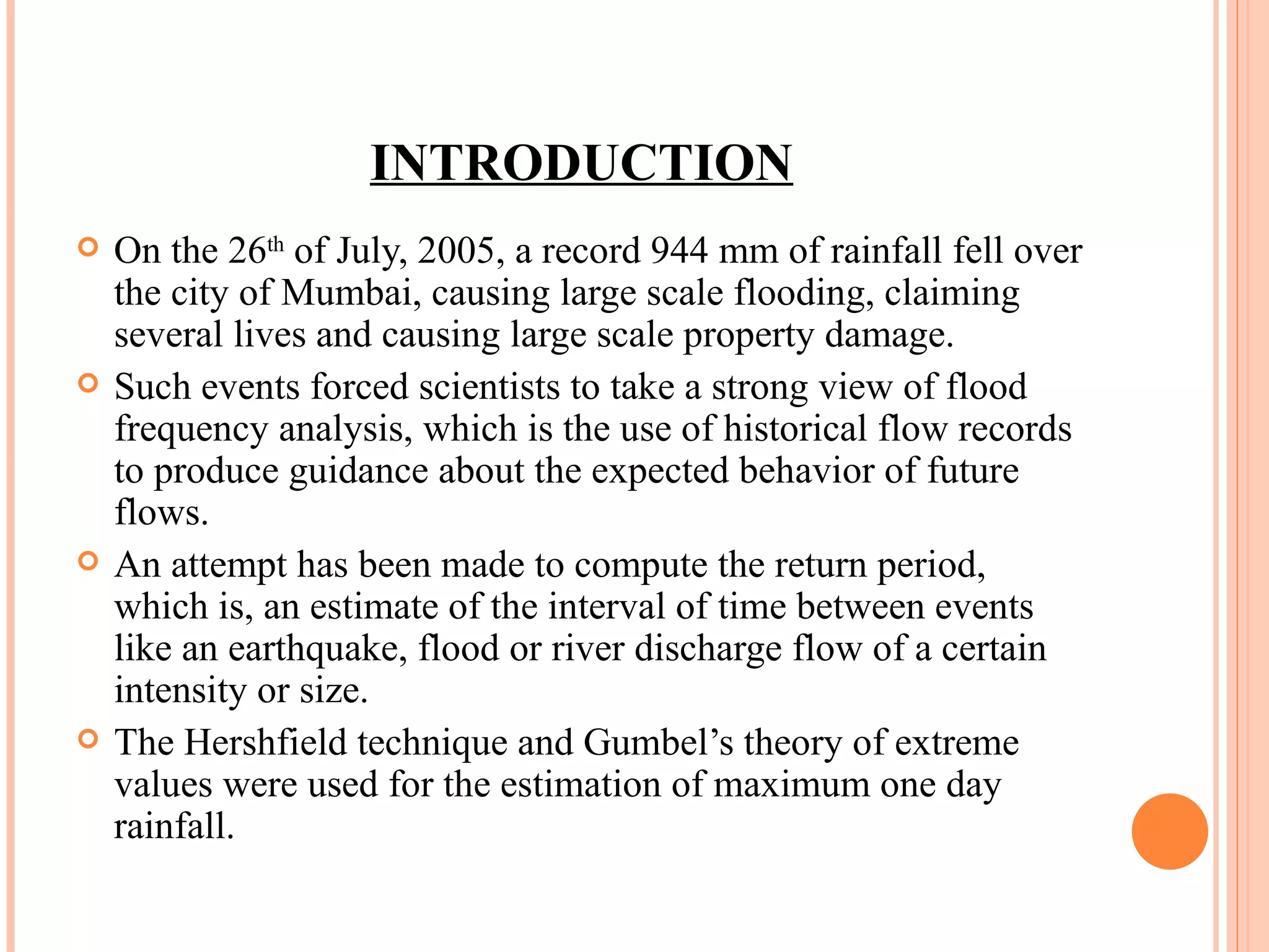INTRODUCTION On the 26 th  of July, 2005, a record 944 mm of rainfall fell over the city of Mumbai, causing large scale flooding, claiming several lives and causing large scale property damage. Such events forced scientists to take a strong view of flood frequency analysis, which is the use of historical flow records to produce guidance about the expected behavior of future flows.  An attempt has been made to compute the return period, which is, an estimate of the interval of time between events like an earthquake, flood or river discharge flow of a certain intensity or size. The Hershfield technique and Gumbel’s theory of extreme values were used for the estimation of maximum one day rainfall. 