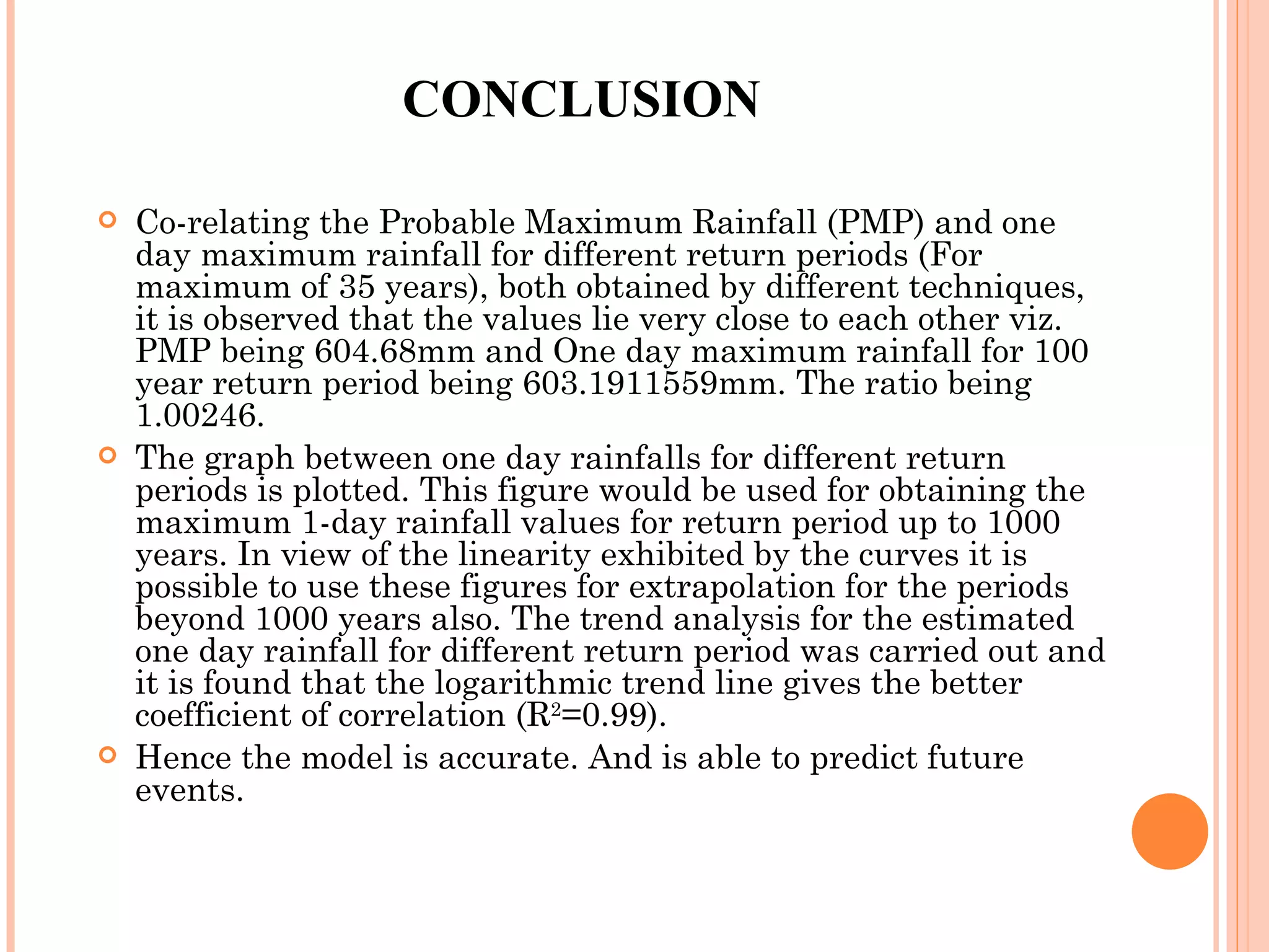 CONCLUSION Co-relating the Probable Maximum Rainfall (PMP) and one day maximum rainfall for different return periods (For maximum of 35 years), both obtained by different techniques, it is observed that the values lie very close to each other viz. PMP being 604.68mm and One day maximum rainfall for 100 year return period being 603.1911559mm. The ratio being 1.00246. The graph between one day rainfalls for different return periods is plotted. This figure would be used for obtaining the maximum 1-day rainfall values for return period up to 1000 years. In view of the linearity exhibited by the curves it is possible to use these figures for extrapolation for the periods beyond 1000 years also. The trend analysis for the estimated one day rainfall for different return period was carried out and it is found that the logarithmic trend line gives the better coefficient of correlation (R 2 =0.99). Hence the model is accurate. And is able to predict future events. 