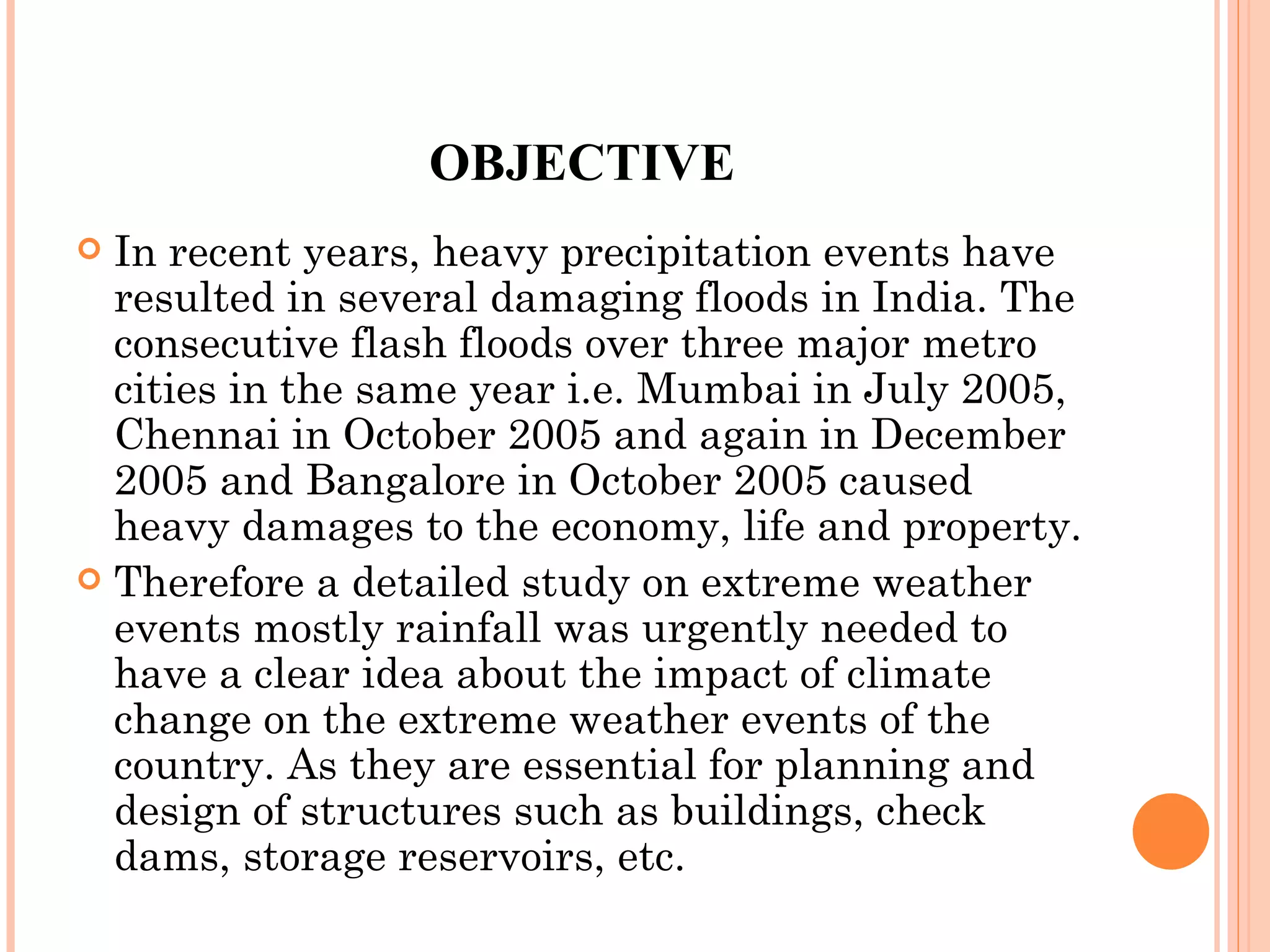 OBJECTIVE In recent years, heavy precipitation events have resulted in several damaging floods in India. The consecutive flash floods over three major metro cities in the same year i.e. Mumbai in July 2005, Chennai in October 2005 and again in December 2005 and Bangalore in October 2005 caused heavy damages to the economy, life and property.  Therefore a detailed study on extreme weather events mostly rainfall was urgently needed to have a clear idea about the impact of climate change on the extreme weather events of the country. As they are essential for planning and design of structures such as buildings, check dams, storage reservoirs, etc. 