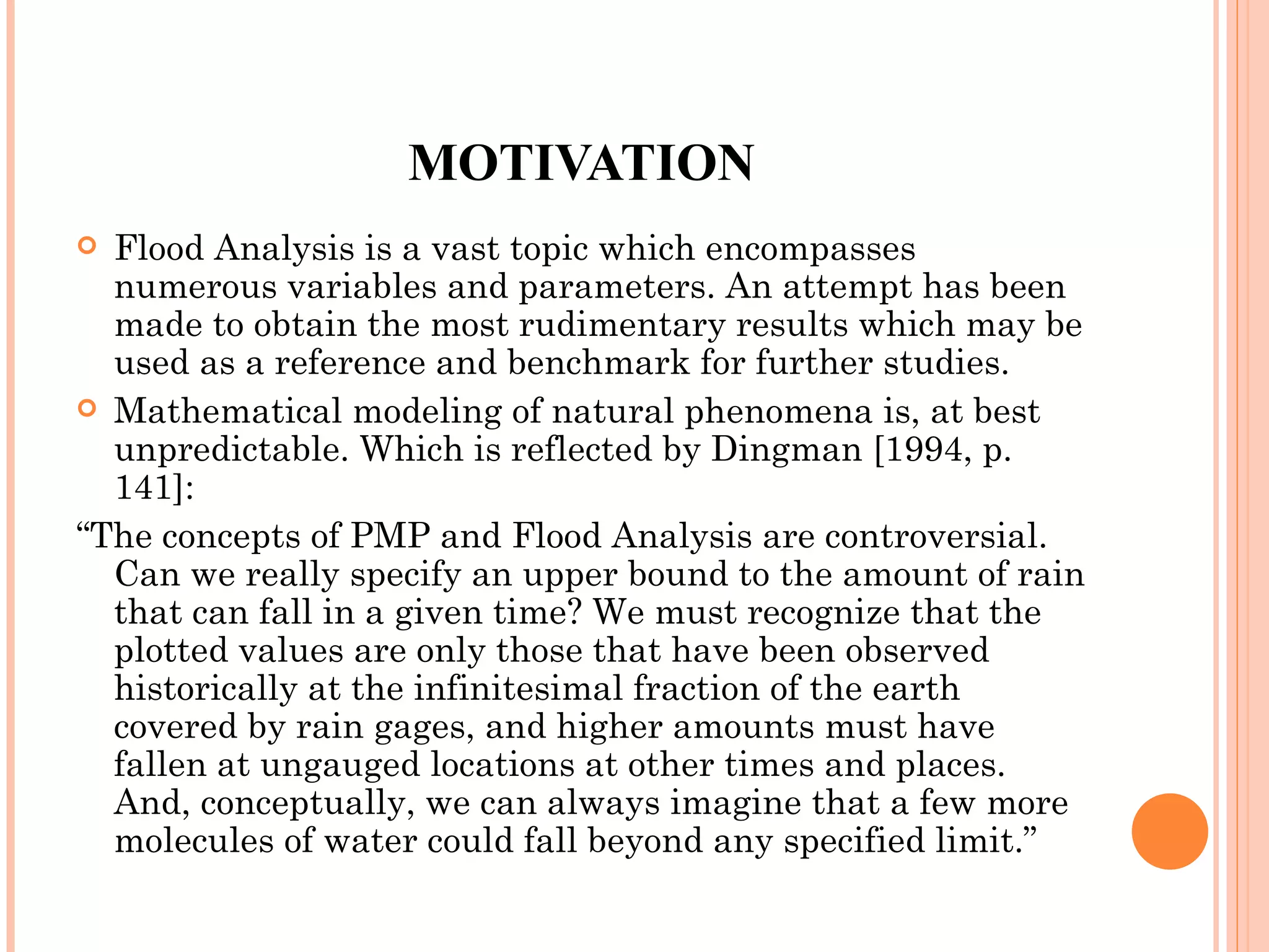 MOTIVATION Flood Analysis is a vast topic which encompasses numerous variables and parameters. An attempt has been made to obtain the most rudimentary results which may be used as a reference and benchmark for further studies. Mathematical modeling of natural phenomena is, at best unpredictable. Which is reflected by Dingman   [1994, p. 141]:  “ The concepts of PMP and Flood Analysis are controversial. Can we really specify an upper bound to the amount of rain that can fall in a given time? We must recognize that the plotted values are only those that have been observed historically at the infinitesimal fraction of the earth covered by rain gages, and higher amounts must have fallen at ungauged locations at other times and places. And, conceptually, we can always imagine that a few more molecules of water could fall beyond any specified limit.” 