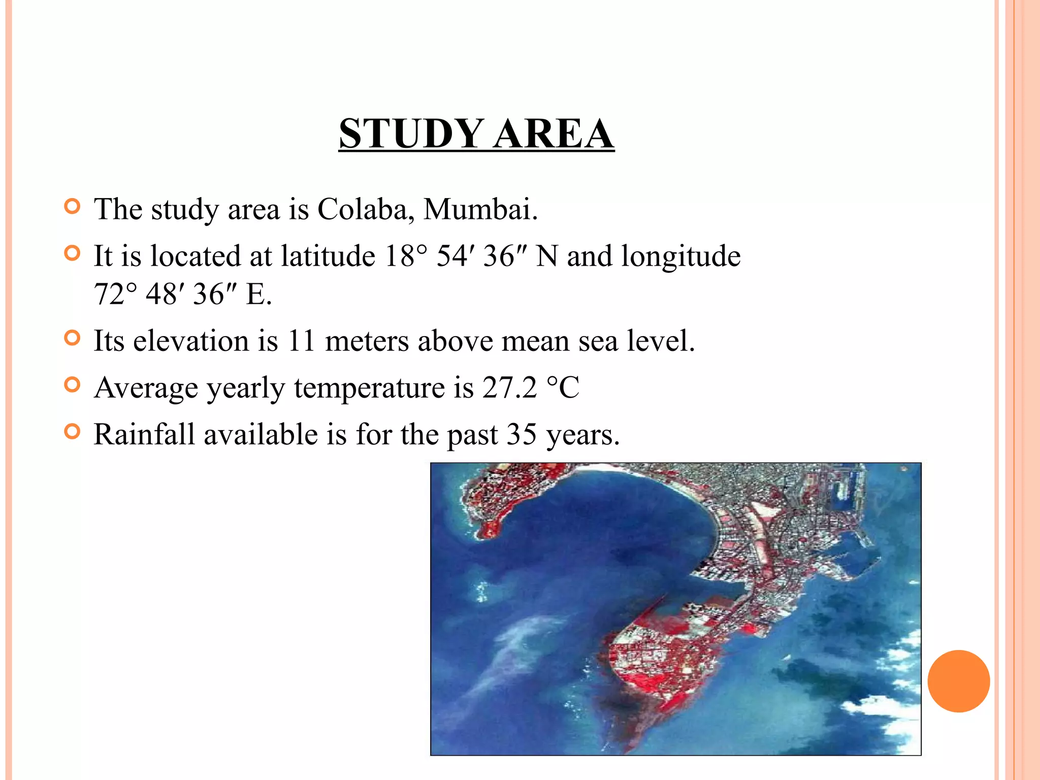 STUDY AREA The study area is Colaba, Mumbai. It is located at latitude 18° 54′ 36″ N and longitude 72° 48′ 36″ E.  Its elevation is 11 meters above mean sea level.  Average yearly temperature is 27.2 °C  Rainfall available is for the past 35 years. 
