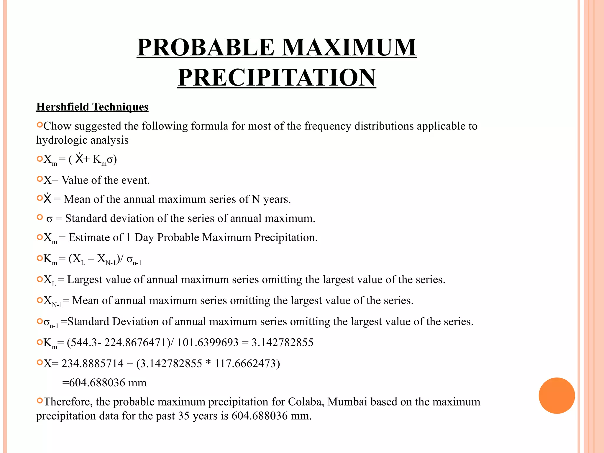 PROBABLE MAXIMUM PRECIPITATION Hershfield Techniques Chow suggested the following formula for most of the frequency distributions applicable to hydrologic analysis X m  = ( Ẋ+ K m σ) X= Value of the event. Ẋ = Mean of the annual maximum series of N years. σ = Standard deviation of the series of annual maximum. X m  = Estimate of 1 Day Probable Maximum Precipitation. K m  = (X L  – X N-1 )/ σ n-1 X L  = Largest value of annual maximum series omitting the largest value of the series. X N-1 = Mean of annual maximum series omitting the largest value of the series. σ n-1  =Standard Deviation of annual maximum series omitting the largest value of the series. K m = (544.3- 224.8676471)/ 101.6399693 = 3.142782855 X= 234.8885714 + (3.142782855 * 117.6662473) =604.688036 mm Therefore, the probable maximum precipitation for Colaba, Mumbai based on the maximum precipitation data for the past 35 years is 604.688036 mm. 