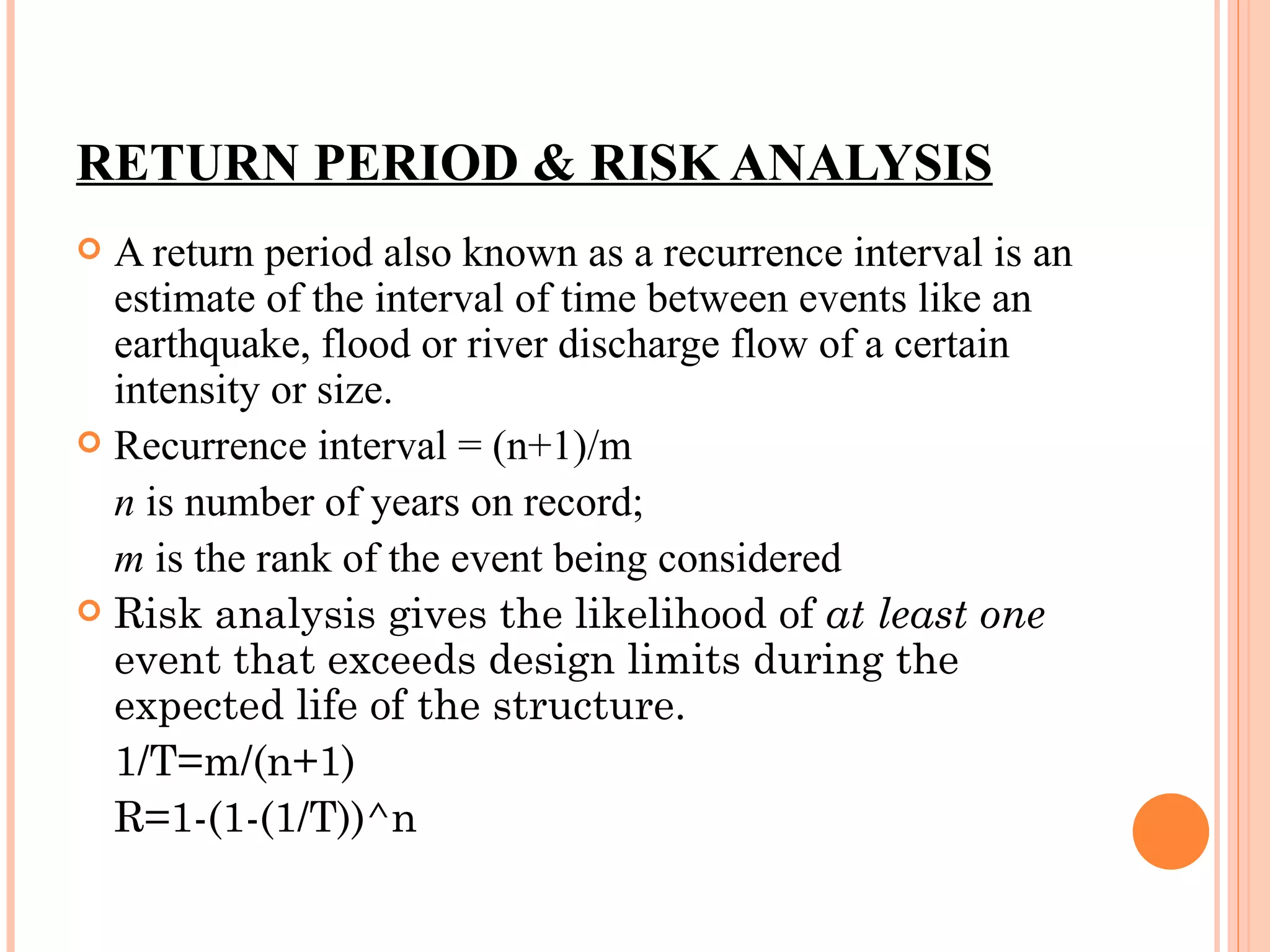 RETURN PERIOD & RISK ANALYSIS A return period also known as a recurrence interval is an estimate of the interval of time between events like an earthquake, flood or river discharge flow of a certain intensity or size.  Recurrence interval = (n+1)/m n  is number of years on record; m  is the rank of the event being considered Risk analysis gives the likelihood of  at least one  event that exceeds design limits during the expected life of the structure. 1/T=m/(n+1) R=1-(1-(1/T))^n 