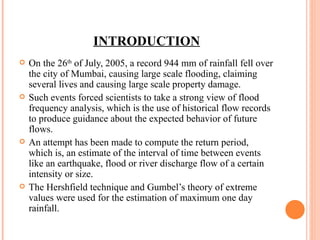 INTRODUCTION On the 26 th  of July, 2005, a record 944 mm of rainfall fell over the city of Mumbai, causing large scale flooding, claiming several lives and causing large scale property damage. Such events forced scientists to take a strong view of flood frequency analysis, which is the use of historical flow records to produce guidance about the expected behavior of future flows.  An attempt has been made to compute the return period, which is, an estimate of the interval of time between events like an earthquake, flood or river discharge flow of a certain intensity or size. The Hershfield technique and Gumbel’s theory of extreme values were used for the estimation of maximum one day rainfall. 