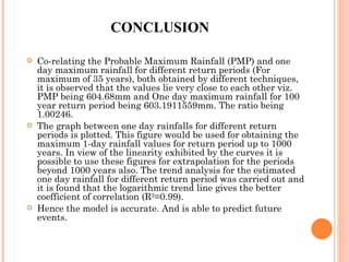 CONCLUSION Co-relating the Probable Maximum Rainfall (PMP) and one day maximum rainfall for different return periods (For maximum of 35 years), both obtained by different techniques, it is observed that the values lie very close to each other viz. PMP being 604.68mm and One day maximum rainfall for 100 year return period being 603.1911559mm. The ratio being 1.00246. The graph between one day rainfalls for different return periods is plotted. This figure would be used for obtaining the maximum 1-day rainfall values for return period up to 1000 years. In view of the linearity exhibited by the curves it is possible to use these figures for extrapolation for the periods beyond 1000 years also. The trend analysis for the estimated one day rainfall for different return period was carried out and it is found that the logarithmic trend line gives the better coefficient of correlation (R 2 =0.99). Hence the model is accurate. And is able to predict future events. 
