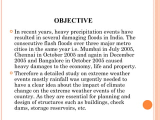 OBJECTIVE In recent years, heavy precipitation events have resulted in several damaging floods in India. The consecutive flash floods over three major metro cities in the same year i.e. Mumbai in July 2005, Chennai in October 2005 and again in December 2005 and Bangalore in October 2005 caused heavy damages to the economy, life and property.  Therefore a detailed study on extreme weather events mostly rainfall was urgently needed to have a clear idea about the impact of climate change on the extreme weather events of the country. As they are essential for planning and design of structures such as buildings, check dams, storage reservoirs, etc. 