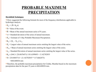 PROBABLE MAXIMUM PRECIPITATION Hershfield Techniques Chow suggested the following formula for most of the frequency distributions applicable to hydrologic analysis X m  = ( Ẋ+ K m σ) X= Value of the event. Ẋ = Mean of the annual maximum series of N years. σ = Standard deviation of the series of annual maximum. X m  = Estimate of 1 Day Probable Maximum Precipitation. K m  = (X L  – X N-1 )/ σ n-1 X L  = Largest value of annual maximum series omitting the largest value of the series. X N-1 = Mean of annual maximum series omitting the largest value of the series. σ n-1  =Standard Deviation of annual maximum series omitting the largest value of the series. K m = (544.3- 224.8676471)/ 101.6399693 = 3.142782855 X= 234.8885714 + (3.142782855 * 117.6662473) =604.688036 mm Therefore, the probable maximum precipitation for Colaba, Mumbai based on the maximum precipitation data for the past 35 years is 604.688036 mm. 