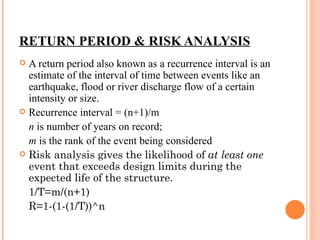 RETURN PERIOD & RISK ANALYSIS A return period also known as a recurrence interval is an estimate of the interval of time between events like an earthquake, flood or river discharge flow of a certain intensity or size.  Recurrence interval = (n+1)/m n  is number of years on record; m  is the rank of the event being considered Risk analysis gives the likelihood of  at least one  event that exceeds design limits during the expected life of the structure. 1/T=m/(n+1) R=1-(1-(1/T))^n 