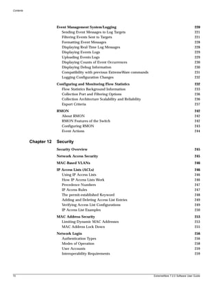 Contents




                        Event Management System/Logging                                                         220
                           Sending Event Messages to Log Targets                                                221
                           Filtering Events Sent to Targets                                                     221
                           Formatting Event Messages                                                            228
                           Displaying Real-Time Log Messages                                                    228
                           Displaying Events Logs                                                               229
                           Uploading Events Logs                                                                229
                           Displaying Counts of Event Occurrences                                               230
                           Displaying Debug Information                                                         230
                           Compatibility with previous ExtremeWare commands                                     231
                           Logging Configuration Changes                                                        232
                        Configuring and Monitoring Flow Statistics                                              232
                          Flow Statistics Background Information                                                233
                          Collection Port and Filtering Options                                                 236
                          Collection Architecture Scalability and Reliability                                   236
                          Export Criteria                                                                       237
                        RMON                                                                                    242
                          About RMON                                                                            242
                          RMON Features of the Switch                                                           242
                          Configuring RMON                                                                      243
                          Event Actions                                                                         244


           Chapter 12   Security
                        Security Overview                                                                       245
                        Network Access Security                                                                 245
                        MAC-Based VLANs                                                                         246
                        IP Access Lists (ACLs)                                                                  246
                           Using IP Access Lists                                                                246
                           How IP Access Lists Work                                                             246
                           Precedence Numbers                                                                   247
                           IP Access Rules                                                                      247
                           The permit-established Keyword                                                       248
                           Adding and Deleting Access List Entries                                              249
                           Verifying Access List Configurations                                                 249
                           IP Access List Examples                                                              250
                        MAC Address Security                                                                    253
                          Limiting Dynamic MAC Addresses                                                        253
                          MAC Address Lock Down                                                                 255
                        Network Login                                                                           256
                          Authentication Types                                                                  256
                          Modes of Operation                                                                    258
                          User Accounts                                                                         259
                          Interoperability Requirements                                                         259




10                                                                              ExtremeWare 7.2.0 Software User Guide
 