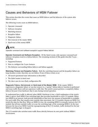 Causes and Behaviors of MSM Failover




Causes and Behaviors of MSM Failover
This section describes the events that cause an MSM failover and the behavior of the system after
failover occurs.

The following events cause an MSM failover:

• Operator command
• Software exception
• Watchdog timeout
• Keepalive failure
• Diagnostic failure
• Hot-removal of the master MSM
• Hard-reset of the master MSM


       NOTE
Operator command and software exception support hitless failover.

Operator Command and Software Exception. Of the listed events, only operator command and
software exception result in a hitless failover. The remaining sections of this guide describe T-sync,
including:
• Supported features
• How to configure the T-sync features
• The behavior surrounding hitless failover and hitless upgrade

Watchdog Timeout and Keepalive Failure. Both the watchdog timeout and the keepalive failure are
long duration events, thus they are not hitless. If one of these events occur:
• All saved operational state information is discarded
• The failed master is hard reset
• The slave uses its own flash configuration file

Diagnostic Failure, Hot-removal, or Hard-reset of the Master MSM. If the master MSM-3
experiences a diagnostic failure or you hot-remove it, a “partial” hitless failover function is performed
and some traffic flows will not experience traffic hits. The switch cannot perform a completely hitless
failover because it lost hardware that it uses during normal operation.

To understand how traffic is affected when MSM-3 hardware is lost, a brief explanation of the switch
fabric is given. Each MSM-3 has switching logic that provides bandwidth to each I/O module. When
two MSM-3s are present, both provide bandwidth so that twice the amount of bandwidth is available.
For each traffic flow that requires inter-module data movement, the I/O module chooses an MSM-3 to
switch the data for that flow. When an MSM-3 is lost, the remaining MSM-3 eventually instructs the I/O
module that all inter-module traffic is to use the switching logic of the remaining MSM-3. In the time
between the loss of an MSM-3 and the reprogramming of the I/O module, traffic destined for the lost
MSM-3 switching logic is dropped.

The I/O module also switches some traffic flows directly between its own ports without MSM-3
involvement.




100                                                                                          Hitless Failover and Hitless Upgrade
 