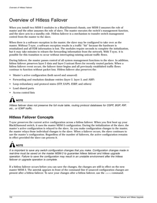Overview of Hitless Failover




Overview of Hitless Failover
When you install two MSM-3 modules in a BlackDiamond chassis, one MSM-3 assumes the role of
master and the other assumes the role of slave. The master executes the switch’s management function,
and the slave acts in a standby role. Hitless failover is a mechanism to transfer switch management
control from the master to the slave.

When there is a software exception in the master, the slave may be configured to take over as the
master. Without T-sync, a software exception results in a traffic “hit” because the hardware is
reinitialized and all FDB information is lost. The modules require seconds to complete the initialization,
but it may take minutes to relearn the forwarding information from the network. With T-sync, it is
possible for this transition to occur without interrupting existing unicast traffic flows.

During failover, the master passes control of all system management functions to the slave. In addition,
hitless failover preserves layer 2 data and layer 3 unicast flows for recently routed packets. When a
hitless failover event occurs, the failover timer begins and all previously established traffic flows
continue to function without packet loss. Hitless failover also preserves the:

• Master’s active configuration (both saved and unsaved)
• Forwarding and resolution database entries (layer 2, layer 3, and ARP)
• Loop redundancy and protocol states (STP, EAPS, ESRP, and others)
• Load shared ports
• Access control lists


        NOTE
Hitless failover does not preserve the full route table, routing protocol databases for OSPF, BGP, RIP,
etc., or ICMP traffic.


Hitless Failover Concepts
T-sync preserves the current active configuration across a hitless failover. When you first boot up your
BlackDiamond switch, it uses the master MSM-3 configuration. During the initialization of the slave, the
master’s active configuration is relayed to the slave. As you make configuration changes to the master,
the master relays those individual changes to the slave. When a failover occurs, the slave continues to
use the master’s configuration. Regardless of the number of failovers, the active configuration remains
in effect provided the slave can process it.


        NOTE
It is important to save any switch configuration changes that you make. Configuration changes made in
real-time must be saved on the master MSM-3 to guarantee hitless failover and hitless upgrade
operation. Failure to save the configuration may result in an unstable environment after the hitless
failover or upgrade operation is complete.

If a hitless failover occurs before you can save the changes, the changes are still in effect on the new
master MSM-3. The asterisk appears in front of the command line if unsaved configuration changes are
present after a hitless failover. To save your changes after a hitless failover, use the save command.




102                                                                                         Hitless Failover and Hitless Upgrade
 