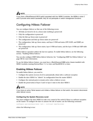 Configuring Hitless Failover




                         NOTE
                If you have a BlackDiamond 6816 switch populated with four MSM-3 modules, the MSMs in slots C
                and D provide extra switch bandwidth; they do not participate in switch management functions.



                Configuring Hitless Failover
                You can configure failover so that one of the following occurs:
                • All links are forced to be in a down state (nothing is preserved)
                • Only the configuration is preserved
                • Only the link up/down state is preserved
                • The configuration and link up/down states are preserved
                • The configuration, link up/down states, and layer 2 FDB and states (STP, EAPS, and ESRP) are
                  preserved
                • The configuration, link up/down states, layer 2 FDB and states, and the layer 3 FDB and ARP table
                  are preserved

                Hitless failover operation utilizes the last two options. To enable hitless failover, see the following
                section, “Enabling Hitless Failover.”

                You can also configure ESRP hitless failover behavior. See “Configuring ESRP for Hitless Failover” on
                page 106 for more information.

                To use the hitless failover feature, you must have a BlackDiamond 6800 series chassis installed with
                MSM-3 modules running ExtremeWare 7.1.1 or later and BootROM 8.1 or later.


                Enabling Hitless Failover
                To enable hitless failover, you need to:
                • Configure the system recovery level to automatically reboot after a software exception
                • Enable the slave MSM-3 to “inherit” its configuration from the master MSM-3
                • Configure the external ports to remain active when a failover occurs
                • Enable the preservation of layer 2 and/or layer 3 state in the slave MSM-3


                         NOTE
                If you have an active Telnet session and initiate a hitless failover on that switch, the session disconnects
                when failover occurs.


                Configuring the System Recovery Level
                You must configure the slave MSM-3 to take over control of the switch if there is a software exception
                on the master. To configure the slave to assume the role of master, use the following command:
                configure sys-recovery-level [all | critical] msm-failover

                where the following is true:




Hitless Failover and Hitless Upgrade                                                                                             103
 