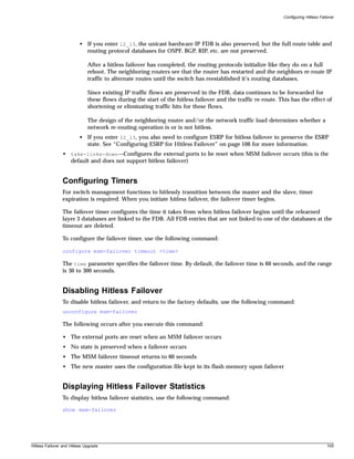 Configuring Hitless Failover




                         • If you enter l2_l3, the unicast hardware IP FDB is also preserved, but the full route table and
                           routing protocol databases for OSPF, BGP, RIP, etc. are not preserved.

                              After a hitless failover has completed, the routing protocols initialize like they do on a full
                              reboot. The neighboring routers see that the router has restarted and the neighbors re-route IP
                              traffic to alternate routes until the switch has reestablished it’s routing databases.

                              Since existing IP traffic flows are preserved in the FDB, data continues to be forwarded for
                              these flows during the start of the hitless failover and the traffic re-route. This has the effect of
                              shortening or eliminating traffic hits for these flows.

                              The design of the neighboring router and/or the network traffic load determines whether a
                              network re-routing operation is or is not hitless.
                         • If you enter l2_l3, you also need to configure ESRP for hitless failover to preserve the ESRP
                           state. See “Configuring ESRP for Hitless Failover” on page 106 for more information.
                • take-links-down—Configures the external ports to be reset when MSM failover occurs (this is the
                  default and does not support hitless failover)


                Configuring Timers
                For switch management functions to hitlessly transition between the master and the slave, timer
                expiration is required. When you initiate hitless failover, the failover timer begins.

                The failover timer configures the time it takes from when hitless failover begins until the relearned
                layer 3 databases are linked to the FDB. All FDB entries that are not linked to one of the databases at the
                timeout are deleted.

                To configure the failover timer, use the following command:

                configure msm-failover timeout <time>

                The time parameter specifies the failover time. By default, the failover time is 60 seconds, and the range
                is 30 to 300 seconds.


                Disabling Hitless Failover
                To disable hitless failover, and return to the factory defaults, use the following command:
                unconfigure msm-failover

                The following occurs after you execute this command:

                • The external ports are reset when an MSM failover occurs
                • No state is preserved when a failover occurs
                • The MSM failover timeout returns to 60 seconds
                • The new master uses the configuration file kept in its flash memory upon failover


                Displaying Hitless Failover Statistics
                To display hitless failover statistics, use the following command:

                show msm-failover




Hitless Failover and Hitless Upgrade                                                                                                   105
 