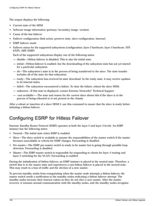 Configuring ESRP for Hitless Failover




The output displays the following:

• Current state of the MSM
• Software image information (primary/secondary image, version)
• Cause of the last failover
• Failover configuration (link action, preserve state, slave configuration, timeout)
• ESRP failover mode
• Failover status for the supported subsystems (configuration, layer 2 hardware, layer 3 hardware, STP,
  EAPS, ARP, ESRP)
      Each of the supported subsystems display one of the following states:
      — disable—Hitless failover is disabled. This is also the initial state.
      — initial—Hitless failover is enabled, but the downloading of the subsystem state has not yet started
        for a particular subsystem.
      — xfr—The subsystem’s state is in the process of being transferred to the slave. The state transfer
        includes all of the state for that subsystem.
      — ready—The subsystem has received its state download. In the ready state, it may receive updates
        to its internal states.
      — failed—The subsystem encountered a failure. To clear the failure, reboot the slave MSM.
      — unknown—If this state is displayed, contact Extreme Networks® Technical Support.
      — <not available>—The state and reason for the current slave shows this if the slave is in the
        process of being rebooted or is not present in the chassis.

After a reboot or insertion of a slave MSM-3, use this command to ensure that the slave is ready before
initiating a hitless failover.



Configuring ESRP for Hitless Failover
Extreme Standby Router Protocol (ESRP) operates at both the layer 2 and layer 3 levels. An ESRP
instance has the following states:
• Neutral—The initial state when ESRP is enabled.
• Slave—The slave switch is available to assume the responsibilities of the master switch if the master
  becomes unavailable or criteria for ESRP changes. Forwarding is disabled.
• Pre-master—The ESRP pre-master switch is ready to be master but is going through possible loop
  detection. Forwarding is disabled.
• Master—The ESRP master switch is responsible for responding to clients for layer 3 routing and
  layer 2 switching for the VLAN. Forwarding is enabled.

During the initialization of hitless failover, an ESRP instance is placed in the neutral state. Therefore, a
switch that is in the master state and experiences a non-hitless failover is placed in the neutral state.
This may result in a loss of traffic and the election of a new master.

To prevent standby nodes from renegotiating when the master node attempts a hitless failover, the
master switch sends a notification to the standby nodes indicating a hitless failover attempt. The
standby nodes increase their timeout values so they do not elect a new master. After the master
recovers, it resumes normal communication with the standby nodes, and the standby nodes recognize




106                                                                                            Hitless Failover and Hitless Upgrade
 