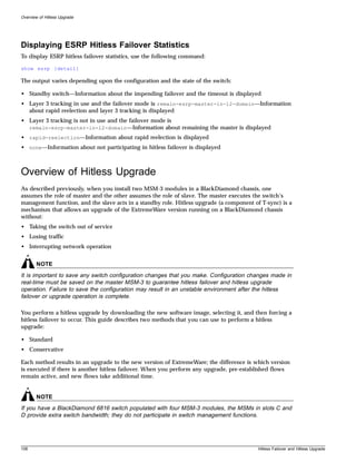Overview of Hitless Upgrade




Displaying ESRP Hitless Failover Statistics
To display ESRP hitless failover statistics, use the following command:

show esrp {detail}

The output varies depending upon the configuration and the state of the switch:

• Standby switch—Information about the impending failover and the timeout is displayed
• Layer 3 tracking in use and the failover mode is remain-esrp-master-in-l2-domain—Information
  about rapid reelection and layer 3 tracking is displayed
• Layer 3 tracking is not in use and the failover mode is
  remain-esrp-master-in-l2-domain—Information about remaining the master is displayed
• rapid-reelection—Information about rapid reelection is displayed
• none—Information about not participating in hitless failover is displayed



Overview of Hitless Upgrade
As described previously, when you install two MSM-3 modules in a BlackDiamond chassis, one
assumes the role of master and the other assumes the role of slave. The master executes the switch’s
management function, and the slave acts in a standby role. Hitless upgrade (a component of T-sync) is a
mechanism that allows an upgrade of the ExtremeWare version running on a BlackDiamond chassis
without:
• Taking the switch out of service
• Losing traffic
• Interrupting network operation


       NOTE
It is important to save any switch configuration changes that you make. Configuration changes made in
real-time must be saved on the master MSM-3 to guarantee hitless failover and hitless upgrade
operation. Failure to save the configuration may result in an unstable environment after the hitless
failover or upgrade operation is complete.

You perform a hitless upgrade by downloading the new software image, selecting it, and then forcing a
hitless failover to occur. This guide describes two methods that you can use to perform a hitless
upgrade:

• Standard
• Conservative

Each method results in an upgrade to the new version of ExtremeWare; the difference is which version
is executed if there is another hitless failover. When you perform any upgrade, pre-established flows
remain active, and new flows take additional time.


       NOTE
If you have a BlackDiamond 6816 switch populated with four MSM-3 modules, the MSMs in slots C and
D provide extra switch bandwidth; they do not participate in switch management functions.




108                                                                                       Hitless Failover and Hitless Upgrade
 