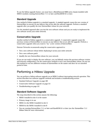 Performing a Hitless Upgrade




                To use the hitless upgrade feature, you must have a BlackDiamond 6800 series chassis installed with
                MSM-3 modules running ExtremeWare 7.1.1 or later and BootROM 8.1 or later.


                Standard Upgrade
                One method of hitless upgrade is a standard upgrade. A standard upgrade causes the new version of
                ExtremeWare to execute on any failover that occurs after the software upgrade. Perform a standard
                upgrade after you qualify the new ExtremeWare release for your network.

                Use the standard approach after you test the new software release and you are ready to implement the
                new software across your entire network.


                Conservative Upgrade
                Another method of hitless upgrade is a conservative upgrade. A conservative upgrade causes the
                previous version of ExtremeWare to execute on any failover that occurs after the upgrade. Perform a
                conservative upgrade when you want to “try” a new version of ExtremeWare.

                Extreme Networks recommends using the conservative approach to:

                • Test a new software release before deploying it across your entire network
                • Test a new software patch
                • Qualify the new ExtremeWare release for your network

                If you are not ready to deploy the new software, you can hitlessly restore the previous software version
                and network configuration. Use the conservative method to test a new ExtremeWare release. Do not use
                this method to run two different versions of ExtremeWare on the master and slave for an extended
                period of time.



                Performing a Hitless Upgrade
                You can perform a hitless software upgrade on an MSM-3 without interrupting network operation. This
                section describes two software upgrade methods and includes a troubleshooting section:
                • Standard Software Upgrade on page 109
                • Conservative Software Upgrade on page 111
                • Troubleshooting on page 112


                Standard Software Upgrade
                The steps described in this section assume the following:
                • MSM-3 installed in slot A is the master
                • Primary image is in use
                • MSM-A is the MSM-3 installed in slot A
                • MSM-B is the MSM-3 installed in slot B
                • You are running ExtremeWare 7.1.1 or later and BootROM 8.1 or later (see the ExtremeWare 7.1.1
                  Release Notes for more information)




Hitless Failover and Hitless Upgrade                                                                                       109
 