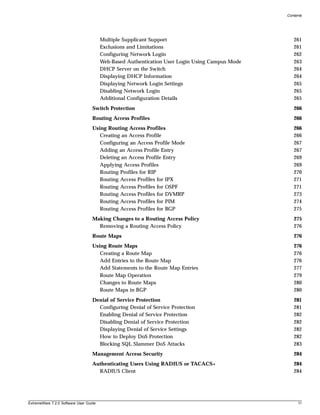 Contents




                                        Multiple Supplicant Support                                261
                                        Exclusions and Limitations                                 261
                                        Configuring Network Login                                  262
                                        Web-Based Authentication User Login Using Campus Mode      263
                                        DHCP Server on the Switch                                  264
                                        Displaying DHCP Information                                264
                                        Displaying Network Login Settings                          265
                                        Disabling Network Login                                    265
                                        Additional Configuration Details                           265
                                   Switch Protection                                               266
                                   Routing Access Profiles                                         266
                                   Using Routing Access Profiles                                   266
                                      Creating an Access Profile                                   266
                                      Configuring an Access Profile Mode                           267
                                      Adding an Access Profile Entry                               267
                                      Deleting an Access Profile Entry                             269
                                      Applying Access Profiles                                     269
                                      Routing Profiles for RIP                                     270
                                      Routing Access Profiles for IPX                              271
                                      Routing Access Profiles for OSPF                             271
                                      Routing Access Profiles for DVMRP                            273
                                      Routing Access Profiles for PIM                              274
                                      Routing Access Profiles for BGP                              275
                                   Making Changes to a Routing Access Policy                       275
                                     Removing a Routing Access Policy                              276
                                   Route Maps                                                      276
                                   Using Route Maps                                                276
                                      Creating a Route Map                                         276
                                      Add Entries to the Route Map                                 276
                                      Add Statements to the Route Map Entries                      277
                                      Route Map Operation                                          279
                                      Changes to Route Maps                                        280
                                      Route Maps in BGP                                            280
                                   Denial of Service Protection                                    281
                                     Configuring Denial of Service Protection                      281
                                     Enabling Denial of Service Protection                         282
                                     Disabling Denial of Service Protection                        282
                                     Displaying Denial of Service Settings                         282
                                     How to Deploy DoS Protection                                  282
                                     Blocking SQL Slammer DoS Attacks                              283
                                   Management Access Security                                      284
                                   Authenticating Users Using RADIUS or TACACS+                    284
                                     RADIUS Client                                                 284




ExtremeWare 7.2.0 Software User Guide                                                                11
 