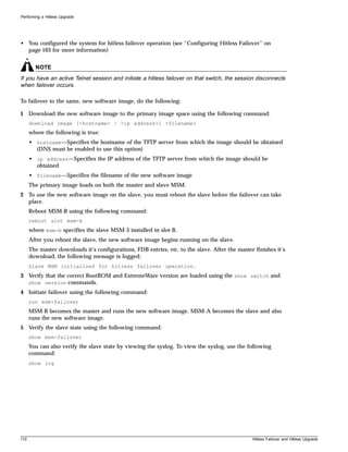 Performing a Hitless Upgrade




• You configured the system for hitless failover operation (see “Configuring Hitless Failover” on
  page 103 for more information)


        NOTE
If you have an active Telnet session and initiate a hitless failover on that switch, the session disconnects
when failover occurs.

To failover to the same, new software image, do the following:

1 Download the new software image to the primary image space using the following command:
      download image [<hostname> | <ip address>] <filename>
      where the following is true:
      • hostname—Specifies the hostname of the TFTP server from which the image should be obtained
        (DNS must be enabled to use this option)
      • ip address—Specifies the IP address of the TFTP server from which the image should be
        obtained
      • filename—Specifies the filename of the new software image
      The primary image loads on both the master and slave MSM.
2 To use the new software image on the slave, you must reboot the slave before the failover can take
  place.
      Reboot MSM-B using the following command:
      reboot slot msm-b
      where msm-b specifies the slave MSM-3 installed in slot B.
      After you reboot the slave, the new software image begins running on the slave.
      The master downloads it’s configurations, FDB entries, etc. to the slave. After the master finishes it’s
      download, the following message is logged:
      Slave MSM initialized for hitless failover operation.
3 Verify that the correct BootROM and ExtremeWare version are loaded using the show switch and
  show version commands.
4 Initiate failover using the following command:
      run msm-failover
      MSM-B becomes the master and runs the new software image. MSM-A becomes the slave and also
      runs the new software image.
5 Verify the slave state using the following command:
      show msm-failover
      You can also verify the slave state by viewing the syslog. To view the syslog, use the following
      command:
      show log




110                                                                                             Hitless Failover and Hitless Upgrade
 