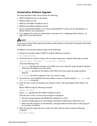 Performing a Hitless Upgrade




                Conservative Software Upgrade
                The steps described in this section assume the following:
                • MSM-3 installed in slot A is the master
                • Primary image is in use
                • MSM-A is the MSM-3 installed in slot A
                • MSM-B is the MSM-3 installed in slot B
                • You are running ExtremeWare 7.1.1 or later and BootROM 8.1 or later (see the ExtremeWare 7.1.1
                  Release Notes for more information)
                • You configured the system for hitless failover operation (see “Configuring Hitless Failover” on
                  page 103 for more information)


                         NOTE
                If you have an active Telnet session and initiate a hitless failover on that switch, the session disconnects
                when failover occurs.

                To failback to the previous software image, do the following:

                1 Choose the secondary image of MSM-A using the following command:
                     use image secondary
                2 Download the new software image to the secondary image space using the following command:
                     download image [<hostname> | <ip address>] <filename>
                     where the following is true:
                     • hostname—Specifies the hostname of the TFTP server from which the image should be obtained
                       (DNS must be enabled to use this option)
                     • ip address—Specifies the IP address of the TFTP server from which the image should be
                       obtained
                     • filename—Specifies the filename of the new software image
                3 Verify that the correct BootROM and ExtremeWare version are loaded using the show switch and
                  show version commands.
                4 Force the slave to boot up using the new software version. This must happen before failover can
                  occur.
                     Reboot MSM-B using the following command:
                     reboot slot msm-b
                     where msm-b specifies the slave MSM-3 installed in slot B.
                     After the slave is reset, a series of log messages are displayed:
                     • The first message indicates that MSM-B has initialized as a slave
                     • Another message appears for each database download (configurations, FDB entries, etc.)
                     • When all of the databases are downloaded, a message indicates that the slave is fully prepared
                       for execution of a failover
                5 Select the primary image (that now contains the older software release) using the following
                  command:
                     use image primary




Hitless Failover and Hitless Upgrade                                                                                           111
 