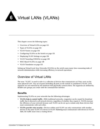 6             Virtual LANs (VLANs)




               This chapter covers the following topics:

               • Overview of Virtual LANs on page 115
               • Types of VLANs on page 116
               • VLAN Names on page 124
               • Configuring VLANs on the Switch on page 125
               • Displaying VLAN Settings on page 126
               • VLAN Tunneling (VMANs) on page 128
               • MAC-Based VLANs on page 130
               • VLAN Translation on page 133

               Setting up Virtual Local Area Networks (VLANs) on the switch eases many time-consuming tasks of
               network administration while increasing efficiency in network operations.



               Overview of Virtual LANs
               The term “VLAN” is used to refer to a collection of devices that communicate as if they were on the
               same physical LAN. Any set of ports (including all ports on the switch) is considered a VLAN. LAN
               segments are not restricted by the hardware that physically connects them. The segments are defined by
               flexible user groups you create with the command line interface.


               Benefits
               Implementing VLANs on your networks has the following advantages:
               • VLANs help to control traffic—With traditional networks, congestion can be caused by broadcast
                 traffic that is directed to all network devices, regardless of whether they require it. VLANs increase
                 the efficiency of your network because each VLAN can be set up to contain only those devices that
                 must communicate with each other.
               • VLANs provide extra security—Devices within each VLAN can only communicate with member
                 devices in the same VLAN. If a device in VLAN Marketing must communicate with devices in VLAN
                 Sales, the traffic must cross a routing device.




ExtremeWare 7.2.0 Software User Guide                                                                                 115
 