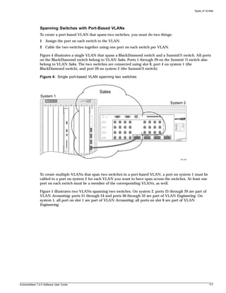Types of VLANs




               Spanning Switches with Port-Based VLANs
               To create a port-based VLAN that spans two switches, you must do two things:
               1 Assign the port on each switch to the VLAN.
               2 Cable the two switches together using one port on each switch per VLAN.

               Figure 4 illustrates a single VLAN that spans a BlackDiamond switch and a Summit7i switch. All ports
               on the BlackDiamond switch belong to VLAN Sales. Ports 1 through 29 on the Summit 7i switch also
               belong to VLAN Sales. The two switches are connected using slot 8, port 4 on system 1 (the
               BlackDiamond switch), and port 29 on system 2 (the Summit7i switch).

               Figure 4: Single port-based VLAN spanning two switches



                                                                Sales
               System 1

                   1   2   3   4   A    B   5   6   7       8
                                                                                                                                    System 2



                                                                        1    2    3    4         5         6    7         8




                                                                        9    10   11   12        13        14   15        16




                                                                        17   18   19   20        21        22   23        24
                                                        1




                                                                                            29        30             31        32
                                                                        25   26   27   28

                                                        2




                                                        3




                                                        4




                                                                                                                                         EW_028




               To create multiple VLANs that span two switches in a port-based VLAN, a port on system 1 must be
               cabled to a port on system 2 for each VLAN you want to have span across the switches. At least one
               port on each switch must be a member of the corresponding VLANs, as well.

               Figure 5 illustrates two VLANs spanning two switches. On system 2, ports 25 through 29 are part of
               VLAN Accounting; ports 21 through 24 and ports 30 through 32 are part of VLAN Engineering. On
               system 1, all port on slot 1 are part of VLAN Accounting; all ports on slot 8 are part of VLAN
               Engineering.




ExtremeWare 7.2.0 Software User Guide                                                                                                                       117
 