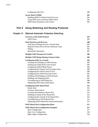 Contents




                          Configuring TACACS+                                                              290
                        Secure Shell 2 (SSH2)                                                              291
                           Enabling SSH2 for Inbound Switch Access                                         291
                           Using SCP2 from an External SSH2 Client                                         292
                           SSH2 Client Functions on the Switch                                             293


              Part 2    Using Switching and Routing Protocols

           Chapter 13   Ethernet Automatic Protection Switching
                        Overview of the EAPS Protocol                                                      297
                          EAPS Terms                                                                       299
                        Fault Detection and Recovery                                                       300
                           Link Down Message Sent by a Transit Node                                        301
                           Ring Port Down Event Sent by Hardware Layer                                     301
                           Polling                                                                         301
                           Restoration Operations                                                          301
                        Multiple EAPS Domains Per Switch                                                   302
                        Multiple EAPS Rings Sharing Common Links                                           303
                        Configuring EAPS on a Switch                                                       304
                          Creating and Deleting an EAPS Domain                                             304
                          Defining the EAPS Mode of the Switch                                             304
                          Configuring EAPS Polling Timers                                                  304
                          Configuring the Primary and Secondary Ports                                      306
                          Configuring the EAPS Control VLAN                                                306
                          Configuring the EAPS Protected VLANs                                             307
                          Enabling and Disabling an EAPS Domain                                            307
                          Enabling and Disabling EAPS                                                      307
                          Unconfiguring an EAPS Ring Port                                                  308
                          Displaying EAPS Status Information                                               308
                        Configuring EAPS Shared Ports                                                      311
                          Steady State                                                                     312
                          Common Link Failures                                                             312
                          Creating and Deleting a Shared Port                                              313
                          Defining the Mode of the Shared Port                                             313
                          Configuring the Link ID of the Shared Port                                       314
                          Unconfiguring an EAPS Shared Port                                                314
                          Displaying EAPS Shared-Port Status Information                                   314
                        EAPS Shared Port Configuration Rules                                               317
                        EAPS Shared Port Configuration Examples                                            317
                          Basic Configuration                                                              317
                          Basic Core Configuration                                                         318
                          Right Angle Configuration                                                        318




12                                                                         ExtremeWare 7.2.0 Software User Guide
 