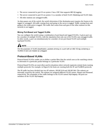 Types of VLANs




               • The server connected to port 25 on system 1 has a NIC that supports 802.1Q tagging.
               • The server connected to port 25 on system 1 is a member of both VLAN Marketing and VLAN Sales.
               • All other stations use untagged traffic.

               As data passes out of the switch, the switch determines if the destination port requires the frames to be
               tagged or untagged. All traffic coming from and going to the server is tagged. Traffic coming from and
               going to the trunk ports is tagged. The traffic that comes from and goes to the other stations on this
               network is not tagged.


               Mixing Port-Based and Tagged VLANs
               You can configure the switch using a combination of port-based and tagged VLANs. A given port can
               be a member of multiple VLANs, with the stipulation that only one of its VLANs uses untagged traffic.
               In other words, a port can simultaneously be a member of one port-based VLAN and multiple
               tag-based VLANs.


                       NOTE
               For the purposes of VLAN classification, packets arriving on a port with an 802.1Q tag containing a
               VLANid of zero are treated as untagged.


               Protocol-Based VLANs
               Protocol-based VLANs enable you to define a packet filter that the switch uses as the matching criteria
               to determine if a particular packet belongs to a particular VLAN.

               Protocol-based VLANs are most often used in situations where network segments contain hosts running
               multiple protocols. For example, in Figure 8, the hosts are running both the IP and NetBIOS protocols.

               The IP traffic has been divided into two IP subnets, 192.207.35.0 and 192.207.36.0. The subnets are
               internally routed by the switch. The subnets are assigned different VLAN names, Finance and Personnel,
               respectively. The remainder of the traffic belongs to the VLAN named MyCompany. All ports are
               members of the VLAN MyCompany.




ExtremeWare 7.2.0 Software User Guide                                                                                  121
 
