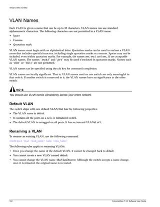 Virtual LANs (VLANs)




VLAN Names
Each VLAN is given a name that can be up to 32 characters. VLAN names can use standard
alphanumeric characters. The following characters are not permitted in a VLAN name:
• Space
• Comma
• Quotation mark

VLAN names must begin with an alphabetical letter. Quotation marks can be used to enclose a VLAN
name that includes special characters, including single quotation marks or commas. Spaces may not be
included, even within quotation marks. For example, the names test, test1, and test_15 are acceptable
VLAN names. The names “test&5” and “joe’s” may be used if enclosed in quotation marks. Names such
as “5test” or “test 5” are not permitted.

VLAN names can be specified using the tab key for command completion.

VLAN names are locally significant. That is, VLAN names used on one switch are only meaningful to
that switch. If another switch is connected to it, the VLAN names have no significance to the other
switch.


       NOTE
You should use VLAN names consistently across your entire network.


Default VLAN
The switch ships with one default VLAN that has the following properties:
• The VLAN name is default.
• It contains all the ports on a new or initialized switch.
• The default VLAN is untagged on all ports. It has an internal VLANid of 1.


Renaming a VLAN
To rename an existing VLAN, use the following command:
configure vlan <old_name> name <new_name>

The following rules apply to renaming VLANs:
• Once you change the name of the default VLAN, it cannot be changed back to default.
• You cannot create a new VLAN named default.
• You cannot change the VLAN name MacVlanDiscover. Although the switch accepts a name change,
  once it is rebooted, the original name is recreated.




124                                                                                  ExtremeWare 7.2.0 Software User Guide
 