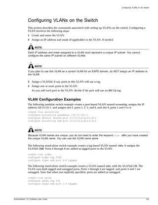 Configuring VLANs on the Switch




               Configuring VLANs on the Switch
               This section describes the commands associated with setting up VLANs on the switch. Configuring a
               VLAN involves the following steps:
               1 Create and name the VLAN.
               2 Assign an IP address and mask (if applicable) to the VLAN, if needed.


                       NOTE
               Each IP address and mask assigned to a VLAN must represent a unique IP subnet. You cannot
               configure the same IP subnet on different VLANs.



                       NOTE
               If you plan to use this VLAN as a control VLAN for an EAPS domain, do NOT assign an IP address to
               the VLAN.

               3 Assign a VLANid, if any ports in this VLAN will use a tag.
               4 Assign one or more ports to the VLAN.
                   As you add each port to the VLAN, decide if the port will use an 802.1Q tag.


               VLAN Configuration Examples
               The following modular switch example creates a port-based VLAN named accounting, assigns the IP
               address 132.15.121.1, and assigns slot 2, ports 1, 2, 3, and 6, and slot 4, ports 1 and 2 to it:
               create vlan accounting
               configure accounting ipaddress 132.15.121.1
               configure default delete port 2:1-2:3,2:6,4:1,4:2
               configure accounting add port 2:1-2:3,2:6,4:1,4:2



                       NOTE
               Because VLAN names are unique, you do not need to enter the keyword vlan after you have created
               the unique VLAN name. You can use the VLAN name alone.

               The following stand-alone switch example creates a tag-based VLAN named video. It assigns the
               VLANid 1000. Ports 4 through 8 are added as tagged ports to the VLAN.

               create vlan video
               configure video tag 1000
               configure video add port 4-8 tagged

               The following stand-alone switch example creates a VLAN named sales, with the VLANid 120. The
               VLAN uses both tagged and untagged ports. Ports 1 through 3 are tagged, and ports 4 and 7 are
               untagged. Note that when not explicitly specified, ports are added as untagged.

               create vlan sales
               configure sales tag 120
               configure sales add port 1-3 tagged




ExtremeWare 7.2.0 Software User Guide                                                                                        125
 