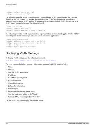Virtual LANs (VLANs)




configure default delete port 4,7
configure sales add port 4,7

The following modular switch example creates a protocol-based VLAN named ipsales. Slot 5, ports 6
through 8, and slot 6, ports 1, 3, and 4-6 are assigned to the VLAN. In this example, you can add
untagged ports to a new VLAN without first deleting them from the default VLAN, because the new
VLAN uses a protocol other than the default protocol.

create vlan ipsales
configure ipsales protocol ip
configure ipsales add port 5:6-5:8,6:1,6:3-6:6

The following modular switch example defines a protocol filter, myprotocol and applies it to the VLAN
named myvlan. This is an example only, and has no real-world application.

create protocol myprotocol
configure protocol myprotocol add etype 0xf0f0
configure protocol myprotocol add etype 0xffff
create vlan myvlan
configure myvlan protocol myprotocol



Displaying VLAN Settings
To display VLAN settings, use the following command:
show vlan {<vlan name> | detail | stats {vlan} <vlan name>}

The show command displays summary information about each VLAN, which includes:
• Name.
• VLANid.
• How the VLAN was created.
• IP address.
• IPX address (if configured).
• STPD information.
• Protocol information.
• QoS profile information.
• Ports assigned.
• Tagged/untagged status for each port.
• How the ports were added to the VLAN.
• Number of VLANs configured on the switch.

Use the detail option to display the detailed format.




126                                                                                   ExtremeWare 7.2.0 Software User Guide
 