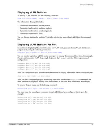 Displaying VLAN Settings




               Displaying VLAN Statistics
               To display VLAN statistics, use the following command:
               show vlan {<vlan name> | detail | stats {vlan} <vlan name>}

               The information displayed includes:

               • Transmitted and received unicast packets.
               • Transmitted and received multicast packets.
               • Transmitted and received broadcast packets.
               • Transmitted and received bytes.

               You can display statistics for multiple VLANs by entering the name of each VLAN on the command
               line.


               Displaying VLAN Statistics Per Port
               In addition to displaying VLAN statistics on a per-VLAN basis, you can display VLAN statistics on a
               per-port basis, using the following command:
               configure ports <portlist> monitor vlan <vlan name>

               You can monitor up to four VLANs on the same port by issuing the command four times. For example,
               if you want to monitor VLAN dog1, dog2, dog3, and dog4 on port 1, use the following command
               configuration:

               configure      ports     1:*   monitor   vlan   dog1
               configure      ports     1:*   monitor   vlan   dog2
               configure      ports     1:*   monitor   vlan   dog3
               configure      ports     1:*   monitor   vlan   dog4

               After you configure the port, you can use this command to display information for the configured port:

               show ports <portlist> vlan statistics

               After you have configured per-port monitoring, every time you issue the show ports command, the
               latest statistics are displayed directly from the hardware in real-time. This information is not logged.

               To remove the port mask, use the following command:

               unconfigure ports <portlist> monitor vlan <vlan name>

               You must issue the unconfigure command for each VLAN you have configured for the port. For
               example:

               unconfigure        ports   1:*   monitor   vlan   dog1
               unconfigure        ports   1:*   monitor   vlan   dog2
               unconfigure        ports   1:*   monitor   vlan   dog3
               unconfigure        ports   1:*   monitor   vlan   dog4




ExtremeWare 7.2.0 Software User Guide                                                                                      127
 