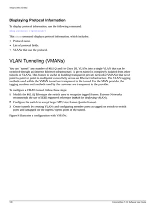 Virtual LANs (VLANs)




Displaying Protocol Information
To display protocol information, use the following command:
show protocol {<protocol>}

This show command displays protocol information, which includes:
• Protocol name.
• List of protocol fields.
• VLANs that use the protocol.



VLAN Tunneling (VMANs)
You can “tunnel” any number of 802.1Q and/or Cisco ISL VLANs into a single VLAN that can be
switched through an Extreme Ethernet infrastructure. A given tunnel is completely isolated from other
tunnels or VLANs. This feature is useful in building transparent private networks (VMANs) that need
point-to-point or point-to-multipoint connectivity across an Ethernet infrastructure. The VLAN tagging
methods used within the VMAN tunnel are transparent to the tunnel. For the MAN provider, the
tagging numbers and methods used by the customer are transparent to the provider.

To configure a VMAN tunnel, follow these steps:
1 Modify the 802.1Q Ethertype the switch uses to recognize tagged frames. Extreme Networks
  recommends the use of IEEE registered ethertype 0x88a8 for deploying vMANs.
2 Configure the switch to accept larger MTU size frames (jumbo frames).
3 Create tunnels by creating VLANs and configuring member ports as tagged on switch-to-switch
  ports and untagged on the ingress/egress ports of the tunnel.

Figure 9 illustrates a configuration with VMANs.




128                                                                                   ExtremeWare 7.2.0 Software User Guide
 