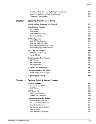 Contents




                                        Combined Basic Core and Right Angle Configuration      319
                                        Large Core and Access Rings Configuration              319
                                        Advanced Configuration                                 320


             Chapter 14            Spanning Tree Protocol (STP)
                                   Overview of the Spanning Tree Protocol                      321
                                   Spanning Tree Domains                                       322
                                     STPD Modes                                                322
                                     Port Modes                                                323
                                     STPD BPDU Tunneling                                       323
                                     Rapid Root Failover                                       323
                                   STP Configurations                                          324
                                     Basic STP Configuration                                   324
                                     Multiple STPDs on a Port                                  327
                                     VLAN Spanning Multiple STPDs                              327
                                     EMISTP Deployment Constraints                             328
                                   Per-VLAN Spanning Tree                                      330
                                      STPD VLAN Mapping                                        330
                                      Native VLAN                                              330
                                   Rapid Spanning Tree Protocol                                330
                                     RSTP Terms                                                331
                                     RSTP Concepts                                             331
                                     RSTP Operation                                            334
                                   STP Rules and Restrictions                                  341
                                   Configuring STP on the Switch                               341
                                     STP Configuration Examples                                342
                                   Displaying STP Settings                                     345


             Chapter 15            Extreme Standby Router Protocol
                                   Overview of ESRP                                            347
                                     Reasons to Use ESRP                                       347
                                     ESRP Terms                                                348
                                   ESRP Concepts                                               349
                                     ESRP-Aware Switches                                       349
                                     Linking ESRP Switches                                     350
                                   Determining the ESRP Master                                 350
                                     Master Switch Behavior                                    351
                                     Pre-Master Switch Behavior                                351
                                     Slave Switch Behavior                                     351
                                     Electing the Master Switch                                351
                                     Failover Time                                             352
                                     ESRP Election Algorithms                                  352




ExtremeWare 7.2.0 Software User Guide                                                            13
 