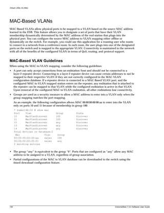 Virtual LANs (VLANs)




MAC-Based VLANs
MAC-Based VLANs allow physical ports to be mapped to a VLAN based on the source MAC address
learned in the FDB. This feature allows you to designate a set of ports that have their VLAN
membership dynamically determined by the MAC address of the end station that plugs into the
physical port. You can configure the source MAC address-to-VLAN mapping either offline or
dynamically on the switch. For example, you could use this application for a roaming user who wants
to connect to a network from a conference room. In each room, the user plugs into one of the designated
ports on the switch and is mapped to the appropriate VLAN. Connectivity is maintained to the network
with all of the benefits of the configured VLAN in terms of QoS, routing, and protocol support.


MAC-Based VLAN Guidelines
When using the MAC-to-VLAN mapping, consider the following guidelines:
• A port can only accept connections from an endstation/host and should not be connected to a
  layer-2 repeater device. Connecting to a layer-2 repeater device can cause certain addresses to not be
  mapped to their respective VLAN if they are not correctly configured in the MAC-VLAN
  configuration database. If a repeater device is connected to a MAC-Based VLAN port, and the
  configured MAC-to-VLAN mapped station enters on the repeater, any endstation that is attached to
  the repeater can be mapped to that VLAN while the configured endstation is active in that VLAN.
  Upon removal of the configured MAC-to-VLAN endstation, all other endstations lose connectivity.
• Groups are used as a security measure to allow a MAC address to enter into a VLAN only when the
  group mapping matches the port mapping.
      As an example, the following configuration allows MAC 00:00:00:00:00:aa to enter into the VLAN
      only on ports 10 and 11 because of membership in group 100:
      * Summit48:50 # show mac
      Port    Vlan                      Group           State
      10      MacVlanDiscover           100             Discover
      11      MacVlanDiscover           100             Discover
      12      MacVlanDiscover           any             Discover
      13      MacVlanDiscover           any             Discover
      14      MacVlanDiscover           any             Discover
      Total Entries in Database:2
       Mac                 Vlan          Group
      00:00:00:00:00:aa    sales         100
      00:00:00:00:00:01    sales         any
      2 matching entries


• The group “any” is equivalent to the group “0”. Ports that are configured as “any” allow any MAC
  address to be assigned to a VLAN, regardless of group association.
• Partial configurations of the MAC to VLAN database can be downloaded to the switch using the
  timed download configuration feature.




130                                                                                     ExtremeWare 7.2.0 Software User Guide
 