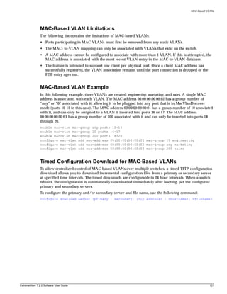 MAC-Based VLANs




               MAC-Based VLAN Limitations
               The following list contains the limitations of MAC-based VLANs:
               • Ports participating in MAC VLANs must first be removed from any static VLANs.
               • The MAC- to-VLAN mapping can only be associated with VLANs that exist on the switch.
               • A MAC address cannot be configured to associate with more than 1 VLAN. If this is attempted, the
                 MAC address is associated with the most recent VLAN entry in the MAC-to-VLAN database.
               • The feature is intended to support one client per physical port. Once a client MAC address has
                 successfully registered, the VLAN association remains until the port connection is dropped or the
                 FDB entry ages out.


               MAC-Based VLAN Example
               In this following example, three VLANs are created: engineering, marketing, and sales. A single MAC
               address is associated with each VLAN. The MAC address 00:00:00:00:00:02 has a group number of
               “any” or “0” associated with it, allowing it to be plugged into any port that is in MacVlanDiscover
               mode (ports 10-15 in this case). The MAC address 00:00:00:00:00:01 has a group number of 10 associated
               with it, and can only be assigned to a VLAN if inserted into ports 16 or 17. The MAC address
               00:00:00:00:00:03 has a group number of 200 associated with it and can only be inserted into ports 18
               through 20.
               enable mac-vlan mac-group any ports 10-15
               enable mac-vlan mac-group 10 ports 16-17
               enable mac-vlan mac-group 200 ports 18-20
               configure mac-vlan add mac-address 00:00:00:00:00:01 mac-group 10 engineering
               configure mac-vlan add mac-address 00:00:00:00:00:02 mac-group any marketing
               configure mac-vlan add mac-address 00:00:00:00:00:03 mac-group 200 sales



               Timed Configuration Download for MAC-Based VLANs
               To allow centralized control of MAC-based VLANs over multiple switches, a timed TFTP configuration
               download allows you to download incremental configuration files from a primary or secondary server
               at specified time intervals. The timed downloads are configurable in 24 hour intervals. When a switch
               reboots, the configuration is automatically downloaded immediately after booting, per the configured
               primary and secondary servers.
               To configure the primary and/or secondary server and file name, use the following command:
               configure download server [primary | secondary] [<ip address> | <hostname>] <filename>




ExtremeWare 7.2.0 Software User Guide                                                                                131
 