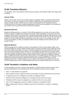 Virtual LANs (VLANs)




VLAN Translation Behavior
You should be aware of the behavior of both unicast, broadcast, and multicast traffic when using VLAN
translation.


Unicast Traffic
Traffic on the member VLANs may be either tagged or untagged. Traffic is switched locally between
client devices on the same member VLAN as normal. Traffic cannot be switched between clients on
separate member VLANs. Traffic from any member VLAN destined to the translation VLAN is
switched and the VLAN tag is translated appropriately. Traffic from the translation VLAN destined to
any member VLAN is switched and the VLAN tag is translated.


Broadcast Behavior
Broadcast traffic generated on a member VLAN will be replicated in every other active port of that
VLAN as normal. In addition, the member VLAN traffic will be replicated to every active port in the
translation VLAN and the VLAN tag will be translated appropriately. Broadcast traffic generated on the
translation VLAN will be replicated to every other active port in this VLAN as usual. The caveat in this
scenario is that this traffic will also be replicated to every active port in every member VLAN, with
VLAN tag translation. In effect, the broadcast traffic from the translation VLAN will leak onto all
member VLANs.


Multicast Behavior
IGMP snooping may be enabled on member and translation VLANs so that multicast traffic can be
monitored within the network. IGMP snooping software examines all IGMP control traffic that enters
the switch. IGMP control traffic received on a VLAN translation port is forwarded by the CPU to all
other ports in the translation group. Software VLAN translation is performed on the packets which
cross the translation boundary between member and translation VLANs. The snooping software will
detect ports joining and leaving multicast streams. When a VLAN translation port joins a multicast
group, an FDB entry will be created using information from the IGMP message. The FDB entry will be
added for the requested multicast address and will contain a multicast PTAG. When a VLAN
translation port leaves a multicast group, the port will be removed from the multicast list. The last
VLAN translation port to leave a multicast group will cause the multicast FDB entry to be removed.


VLAN Translation Limitations and Notes
VLAN translation is an layer 2 function only, therefore, a limited subset of protocol support can be
provided. Listed below are the limitations for VLAN translation, and some notes on usage:

• Only “i” series hardware is supported.
• MAC addresses must be unique for devices on all member VLANs connected to the same switch.
• IP addresses may not be configured on member or translation VLANs.
• Member VLANs cannot be configured as a translation VLAN on the same switch.
• Translation VLANs cannot be configured as a member VLAN on the same switch.
• Layer 3 VLAN aggregation cannot be enabled on member or translation VLANs.
• 802.1x authentication cannot be enabled on ports that are included in a member or translation
  VLAN.




134                                                                                     ExtremeWare 7.2.0 Software User Guide
 