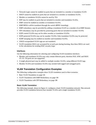 VLAN Translation




               • Network Login cannot be enabled on ports that are included in a member or translation VLAN.
               • DHCP cannot be enabled on ports that are included in a member or translation VLAN.
               • Member or translation VLANs cannot be used by TLS.
               • EDP may be enabled on ports that are included in member and translation VLANs.
               • ESRP cannot be enabled on member or translation VLANs.
               • ESRP BPDUs will be translated through the switch (BPDU tunneling).
               • ESRP redundancy may be provided by adding a translation VLAN as a member of an ESRP domain.
               • STP redundancy may be provided by protecting ports that are included in member VLANs.
               • EAPS control VLANs may not be either member or translation VLANs.
               • EAPS protected VLANs may not be member VLANs. Only translation VLANs may be protected.
               • IGMP snooping may be enabled on member and translation VLANs.
               • VMAN encapsulated VLAN tags are not translated.
               • VLAN translation MACs are accounted for at each port during learning, thus these MACs are used
                 in the calculations for sending MAC security traps.


               Interfaces
               Use the following information for selecting and configuring VLAN translation interfaces:
               • Member and translation VLANs may only contain Ethernet ports, therefore POS, ATM, and WAN
                 (T1, E1, T3) ports are not supported.
               • A single physical port may be added to multiple member VLANs, using different VLAN tags.
               • Member VLANs and translation VLANs may include both tagged and untagged ports.


               VLAN Translation Configuration Examples
               The following configuration examples show VLAN translation used in three scenarios:
               • Basic VLAN Translation on page 135
               • VLAN Translation with ESRP Redundancy on page 136
               • VLAN Translation with STP Redundancy on page 138


               Basic VLAN Translation
               The following example, shown in Figure 11, configures a basic VLAN translation network. This network
               provides VLAN translation between four member VLANs and a single translation VLAN.




ExtremeWare 7.2.0 Software User Guide                                                                                 135
 